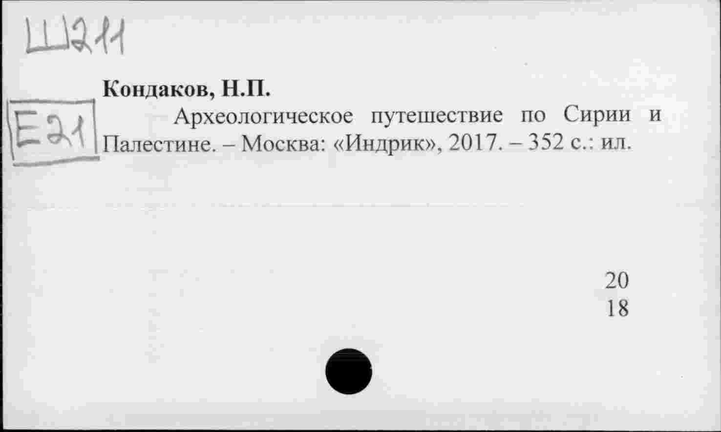 ﻿
_ Кондаков, Н.П.
Археологическое путешествие по Сирии и I*— r ' I Палестине. - Москва: «Индрик», 2017. - 352 с.: ил.
20
18